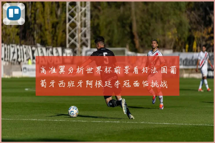 高准翼分析世界杯前景看好法国葡萄牙西班牙阿根廷夺冠面临挑战