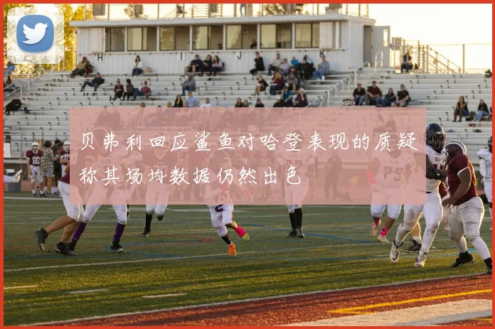 贝弗利回应鲨鱼对哈登表现的质疑称其场均数据仍然出色