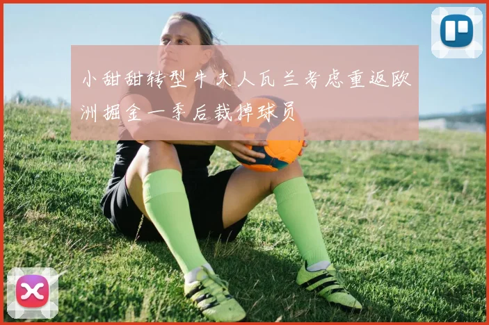 小甜甜转型牛夫人瓦兰考虑重返欧洲掘金一季后裁掉球员