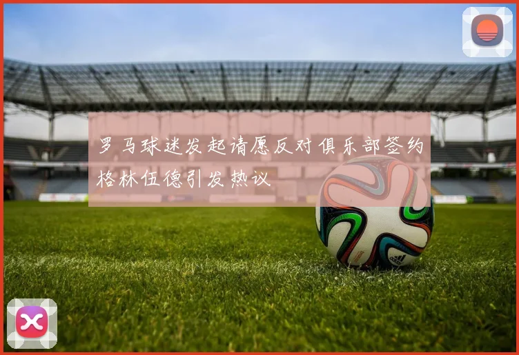 罗马球迷发起请愿反对俱乐部签约格林伍德引发热议