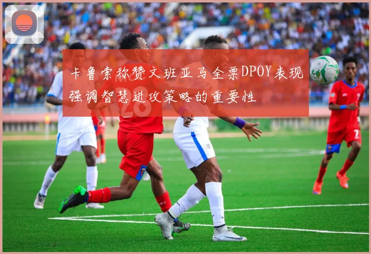 卡鲁索称赞文班亚马全票DPOY表现强调智慧进攻策略的重要性