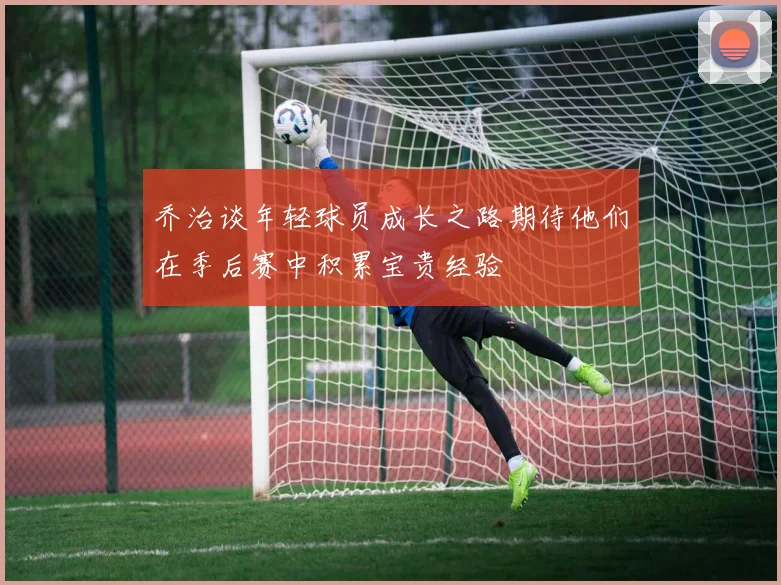 乔治谈年轻球员成长之路期待他们在季后赛中积累宝贵经验