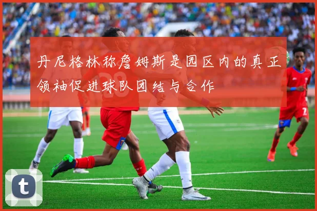 丹尼格林称詹姆斯是园区内的真正领袖促进球队团结与合作