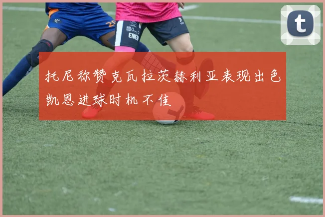 托尼称赞克瓦拉茨赫利亚表现出色凯恩进球时机不佳