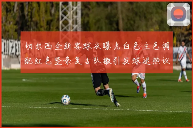 切尔西全新客球衣曝光白色主色调配红色竖条复古队徽引发球迷热议