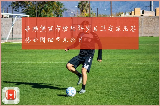 弗赖堡宣布续约34岁后卫安东尼容格合同细节未公开