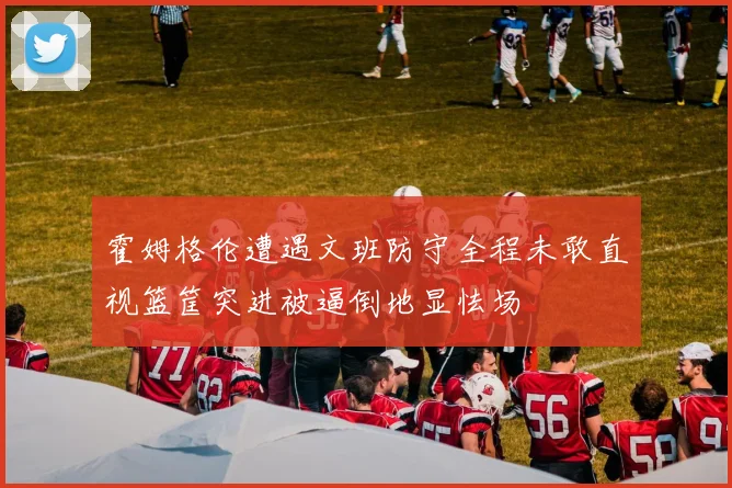 霍姆格伦遭遇文班防守全程未敢直视篮筐突进被逼倒地显怯场